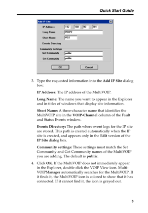 Page 7 Quick Start Guide
3
3. Type the requested information into the Add IP Site dialog
box:
IP Address: The IP address of the MultiVOIP.
Long Name: The name you want to appear in the Explorer
and in titles of windows that display site information.
Short Name: A three-character name that identifies the
MultiVOIP site in the VOIP-Channel column of the Fault
and Status Events window.
Events Directory: The path where event logs for the IP site
are stored. This path is created automatically when the IP
site is...