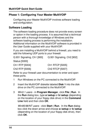 Page 14MultiVOIP Quick Start Guide
14
Phase 1: Configuring Your Master MultiVOIP
Configuring your Master MultiVOIP involves software loading
and configuration.
Software Loading
The software loading procedure does not provide every screen
or option in the loading process. It is assumed that a technical
person with a thorough knowledge of Windows and the
software loading process is performing the installation.
Additional information on the MultiVOIP software is provided in
the User Guide supplied with your...