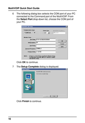 Page 16MultiVOIP Quick Start Guide
166 The following dialog box selects the COM port of your PC
connected to the Command port of the MultiVOIP. From
the Select Port drop-down list, choose the COM port of
your PC.
Click OK to continue.
7 The Setup Complete dialog is displayed.
Click Finish to continue.   