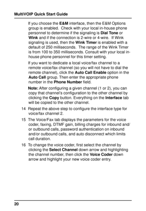 Page 20MultiVOIP Quick Start Guide
20If you choose the E&M interface, then the E&M Options
group is enabled.  Check with your local in-house phone
personnel to determine if the signaling is Dial Tone or
Wink and if the connection is 2-wire or 4-wire.  If Wink
signaling is used, then the Wink Timer is enabled with a
default of 250 milliseconds.  The range of the Wink Timer
is from 100 to 350 milliseconds. Consult with your local in-
house phone personnel for this timer setting.
If you want to dedicate a local...