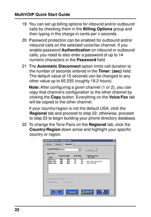 Page 22MultiVOIP Quick Start Guide
2219 You can set up billing options for inbound and/or outbound
calls by checking them in the Billing Options group and
then typing in the charge in cents per x seconds.
20 Password protection can be enabled for outbound and/or
inbound calls on the selected voice/fax channel. If you
enable password Authentication on inbound or outbound
calls, you need to also enter a password of up to 14
numeric characters in the Password field.
21 The Automatic Disconnect option limits call...