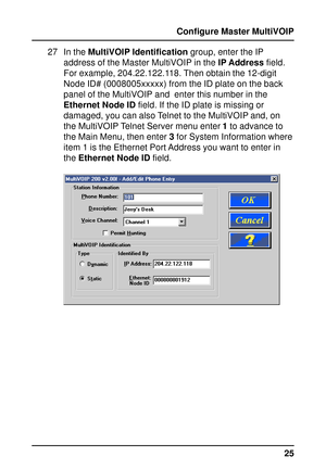 Page 2525 Configure Master MultiVOIP
27 In the MultiVOIP Identification group, enter the IP
address of the Master MultiVOIP in the IP Address field.
For example, 204.22.122.118. Then obtain the 12-digit
Node ID# (0008005xxxxx) from the ID plate on the back
panel of the MultiVOIP and  enter this number in the
Ethernet Node ID field. If the ID plate is missing or
damaged, you can also Telnet to the MultiVOIP and, on
the MultiVOIP Telnet Server menu enter 1 to advance to
the Main Menu, then enter 3 for System...