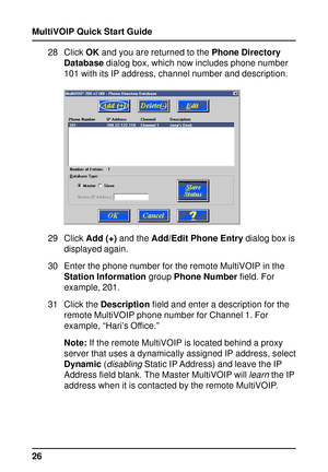 Page 26MultiVOIP Quick Start Guide
2628 Click OK and you are returned to the Phone Directory
Database dialog box, which now includes phone number
101 with its IP address, channel number and description.
29 Click Add (+) and the Add/Edit Phone Entry dialog box is
displayed again.
30 Enter the phone number for the remote MultiVOIP in the
Station Information group Phone Number field. For
example, 201.
31 Click the Description field and enter a description for the
remote MultiVOIP phone number for Channel 1. For...