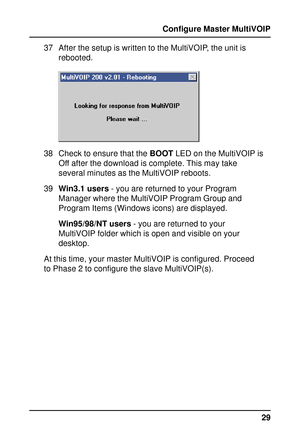 Page 2929 Configure Master MultiVOIP
37 After the setup is written to the MultiVOIP, the unit is
rebooted.
38 Check to ensure that the BOOT LED on the MultiVOIP is
Off after the download is complete. This may take
several minutes as the MultiVOIP reboots.
39Win3.1 users - you are returned to your Program
Manager where the MultiVOIP Program Group and
Program Items (Windows icons) are displayed.
Win95/98/NT users - you are returned to your
MultiVOIP folder which is open and visible on your
desktop.
At this time,...