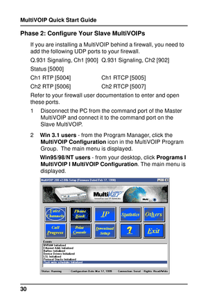 Page 30MultiVOIP Quick Start Guide
30
Phase 2: Configure Your Slave MultiVOIPs
If you are installing a MultiVOIP behind a firewall, you need to
add the following UDP ports to your firewall.
Q.931 Signaling, Ch1 [900] Q.931 Signaling, Ch2 [902]
Status [5000]
Ch1 RTP [5004] Ch1 RTCP [5005]
Ch2 RTP [5006] Ch2 RTCP [5007]
Refer to your firewall user documentation to enter and open
these ports.
1 Disconnect the PC from the command port of the Master
MultiVOIP and connect it to the command port on the
Slave...