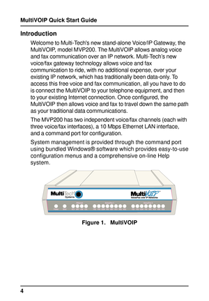 Page 4MultiVOIP Quick Start Guide
4
Introduction
Welcome to Multi-Techs new stand-alone Voice/IP Gateway, the
MultiVOIP, model MVP200. The MultiVOIP allows analog voice
and fax communication over an IP network. Multi-Tech’s new
voice/fax gateway technology allows voice and fax
communication to ride, with no additional expense, over your
existing IP network, which has traditionally been data-only. To
access this free voice and fax communication, all you have to do
is connect the MultiVOIP to your telephone...
