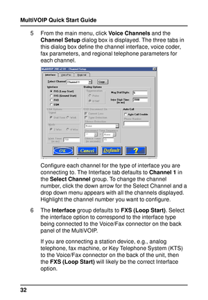 Page 32MultiVOIP Quick Start Guide
325 From the main menu, click Voice Channels and the
Channel Setup dialog box is displayed. The three tabs in
this dialog box define the channel interface, voice coder,
fax parameters, and regional telephone parameters for
each channel.
Configure each channel for the type of interface you are
connecting to. The Interface tab defaults to Channel 1 in
the Select Channel group. To change the channel
number, click the down arrow for the Select Channel and a
drop down menu appears...