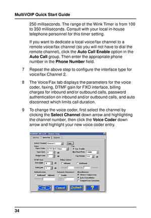 Page 34MultiVOIP Quick Start Guide
34250 milliseconds. The range of the Wink Timer is from 100
to 350 milliseconds. Consult with your local in-house
telephone personnel for this timer setting.
If you want to dedicate a local voice/fax channel to a
remote voice/fax channel (so you will not have to dial the
remote channel), click the Auto Call Enable option in the
Auto Call group. Then enter the appropriate phone
number in the Phone Number field.
7 Repeat the above step to configure the interface type for...