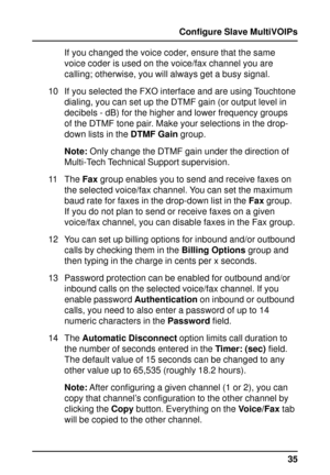 Page 3535 Configure Slave MultiVOIPs
If you changed the voice coder, ensure that the same
voice coder is used on the voice/fax channel you are
calling; otherwise, you will always get a busy signal.
10 If you selected the FXO interface and are using Touchtone
dialing, you can set up the DTMF gain (or output level in
decibels - dB) for the higher and lower frequency groups
of the DTMF tone pair. Make your selections in the drop-
down lists in the DTMF Gain group.
Note: Only change the DTMF gain under the...