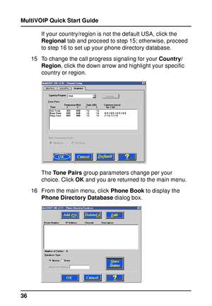 Page 36MultiVOIP Quick Start Guide
36If your country/region is not the default USA, click the
Regional tab and proceed to step 15; otherwise, proceed
to step 16 to set up your phone directory database.
15 To change the call progress signaling for your Country/
Region, click the down arrow and highlight your specific
country or region.
The Tone Pairs group parameters change per your
choice. Click OK and you are returned to the main menu.
16 From the main menu, click Phone Book to display the
Phone Directory...