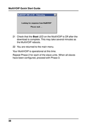 Page 38MultiVOIP Quick Start Guide
38
21 Check that the Boot LED on the MultiVOIP is Off after the
download is complete. This may take several minutes as
the MultiVOIP reboots.
22 You are returned to the main menu.
Your MultiVOIP is operational at this time.
Repeat Phase 2 for each of the slave units. When all slaves
have been configured, proceed with Phase 3.  