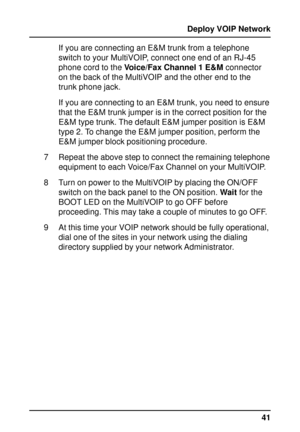 Page 4141 Deploy VOIP Network
If you are connecting an E&M trunk from a telephone
switch to your MultiVOIP, connect one end of an RJ-45
phone cord to the Voice/Fax Channel 1 E&M connector
on the back of the MultiVOIP and the other end to the
trunk phone jack.
If you are connecting to an E&M trunk, you need to ensure
that the E&M trunk jumper is in the correct position for the
E&M type trunk. The default E&M jumper position is E&M
type 2. To change the E&M jumper position, perform the
E&M jumper block...