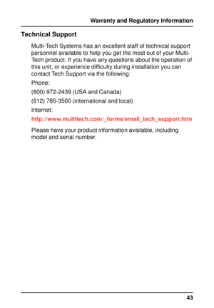 Page 4343 Warranty and Regulatory Information
Technical Support
Multi-Tech Systems has an excellent staff of technical support
personnel available to help you get the most out of your Multi-
Tech product. If you have any questions about the operation of
this unit, or experience difficulty during installation you can
contact Tech Support via the following:
Phone:
(800) 972-2439 (USA and Canada)
(612) 785-3500 (international and local)
Internet:
http://www.multitech.com/_forms/email_tech_support.htm
Please have...