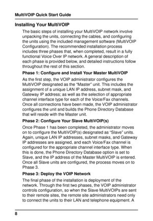 Page 8MultiVOIP Quick Start Guide
8
Installing Your MultiVOIP
The basic steps of installing your MultiVOIP network involve
unpacking the units, connecting the cables, and configuring
the units using the included management software (MultiVOIP
Configuration). The recommended installation process
includes three phases that, when completed, result in a fully
functional Voice Over IP network. A general description of
each phase is provided below, and detailed instructions follow
throughout the rest of this...