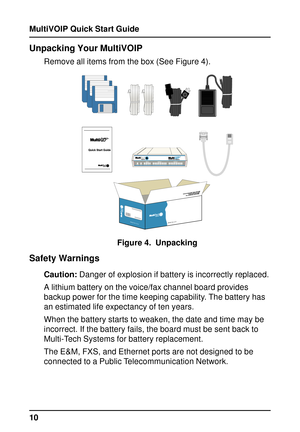 Page 10MultiVOIP Quick Start Guide
10
Unpacking Your MultiVOIP
Remove all items from the box (See Figure 4).
MADE IN U.S.AMADE IN U.S.A
Figure 4.  Unpacking
Safety Warnings
Caution: Danger of explosion if battery is incorrectly replaced.
A lithium battery on the voice/fax channel board provides
backup power for the time keeping capability. The battery has
an estimated life expectancy of ten years.
When the battery starts to weaken, the date and time may be
incorrect. If the battery fails, the board must be sent...