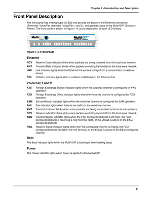 Page 1111 Chapter 1 - Introduction and Description
Front Panel Description
The front panel has three groups of LEDs that provide the status of the Ethernet connection
(Ethernet), Voice/Fax channels (Voice/Fax 1 and 2), and general status of the MultiVOIP (Boot and
Power). The front panel is shown in Figure 1-4, and a description of each LED follows.
Figure 1-4. Front Panel
Ethernet
RCVReceive Data indicator blinks when packets are being received from the local area network.
XMTTransmit Data indicator blinks...