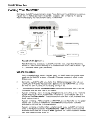 Page 1818 MultiVOIP 200 User Guide
Cabling Your MultiVOIP
Cabling your MultiVOIP involves making the proper Power, Command Port, and Internet connections.
Figure 2-2 shows the back panel connectors and the associated cable connections. The Cabling
Procedure has step-by-step instructions for cabling your MultiVOIP.
Voice/Fax Channel
1 & 2 Connections
Network Connection
Power Connection
FXSE&MFXO
PSTN
Command Port Connection
Hub PBX
Voice/Fax Channel 1
E&M FXS FXO
Voice/Fax Channel 2
FXO FXS E&M
1
0
Power...