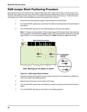 Page 2020 MultiVOIP 200 User Guide
E&M Jumper Block Positioning Procedure
Each voice/fax channel on the MultiVOIP has a separate E&M jumper block, located near the jacks on the back panel of the
MultiVOIP. Each jumper block has 8 pairs of pins with a jumper plug on three adjacent pairs of pins. The jumper plug must be
centered on the E&M type number (see Figure 2-3)  that matches the E&M connection for that channel.   Perform the follow-
ing procedure if you need to move the E&M jumper block from its default...