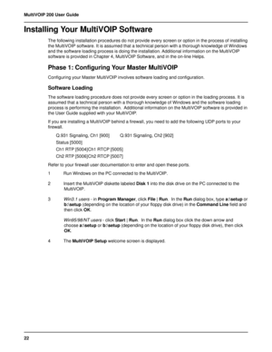 Page 2222 MultiVOIP 200 User Guide
Installing Your MultiVOIP Software
The following installation procedures do not provide every screen or option in the process of installing
the MultiVOIP software. It is assumed that a technical person with a thorough knowledge of Windows
and the software loading process is doing the installation. Additional information on the MultiVOIP
software is provided in Chapter 4, MultiVOIP Software, and in the on-line Helps.
Phase 1: Configuring Your Master MultiVOIP
Configuring your...