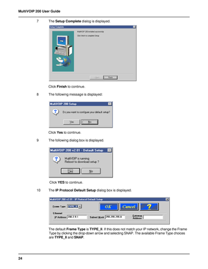 Page 2424 MultiVOIP 200 User Guide
7 The Setup Complete dialog is displayed.
Click Finish to continue.
8 The following message is displayed:
Click Yes to continue.
9 The following dialog box is displayed.
 Click YES to continue.
10 The IP Protocol Default Setup dialog box is displayed.
The default Frame Type is TYPE_II. If this does not match your IP network, change the Frame
Type by clicking the drop-down arrow and selecting SNAP. The available Frame Type choices
are TYPE_II and SNAP.     