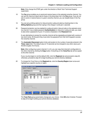 Page 2727 Chapter 3 - Software Loading and Configuration
Note: Only change the DTMF gain under the direction of Multi-Tech Technical Support
supervision.
18 The Fax group enables you to send and receive faxes on the selected voice/fax channel. You
can set the maximum baud rate for faxes in the drop-down list in the Fax group. If you do not
plan to send or receive faxes on a given voice/fax channel, you can disable faxes in the Fax
group.
19 You can set up billing options for inbound and/or outbound calls by...