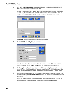 Page 2828 MultiVOIP 200 User Guide
23 The Phone Directory Database dialog box is displayed. You will build your personalized
MultiVOIP Phone Directory in the following steps.
The MultiVOIP configured as a “Master” will contain the master database. The master data-
base has the phone numbers of all the MultiVOIP’s available for communication on an IP
network. This database is downloaded to each Slave MultiVOIP as it comes on-line.
Click Add (+) to begin building your phone directory database.
24 The Add/Edit...