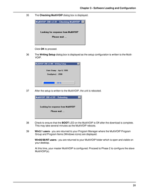 Page 3131 Chapter 3 - Software Loading and Configuration
35 The Checking MultiVOIP dialog box is displayed.
Click OK to proceed.
36 The Writing Setup dialog box is displayed as the setup configuration is written to the Multi-
VOIP.
37 After the setup is written to the MultiVOIP, the unit is rebooted.
38 Check to ensure that the BOOT LED on the MultiVOIP is Off after the download is complete.
This may take several minutes as the MultiVOIP reboots.
39Win3.1 users - you are returned to your Program Manager where...