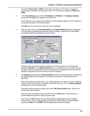 Page 3333 Chapter 3 - Software Loading and Configuration
The default Frame Type is TYPE_II. If this does not match your IP network, change the
Frame Type by clicking on the drop-down arrow. The Frame Type choices are TYPE_II and
SNAP.
4 In the Port Address group, enter the IP Address and IP Mask. In the Gateway Address
group, enter the gateway IP address for the slave unit.
The IP address is your unique LAN IP address, and the Gateway address is the IP address of
the device connected to the Internet/Intranet....