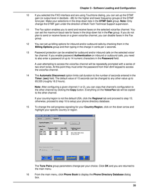 Page 3535 Chapter 3 - Software Loading and Configuration
10 If you selected the FXO interface and are using Touchtone dialing, you can set up the DTMF
gain (or output level in decibels - dB) for the higher and lower frequency groups of the DTMF
tone pair. Make your selections in the drop-down lists in the DTMF Gain group. Note: Only
change the DTMF gain under the direction of Multi-Tech Technical Support supervision.
11 The Fax option enables you to send and receive faxes on the selected voice/fax channel. You...