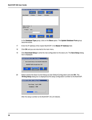 Page 3636 MultiVOIP 200 User Guide
In the Database Type group, click on the Slave option. The Update Database From group
becomes active.
17 Enter the IP address of the master MultiVOIP in the Master IP Address field.
18 Click OK and you are returned to the main menu.
19 Click Download Setup to write the new configuration to the slave unit. The Save Setup dialog
box is displayed.
20 Select (check) the Save Current Setup as User Default Configuration and click OK. The
Writing Setup dialog box is displayed as the...