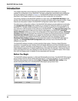 Page 4242 MultiVOIP 200 User Guide
Introduction
This chapter describes various features of the MultiVOIP software that enable you to change
(update) the configuration of your MultiVOIP. The basic configuration parameters were established
during the loading of the software (Chapter 3). The MultiVOIP software and configuration utilities
described in this chapter enable you to change that initial configuration as necessary.
The primary interface to the MultiVOIP software is a main menu (with MultiVOIP 200 Setup in...