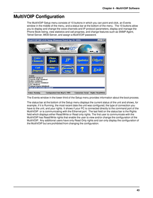 Page 4343 Chapter 4 - MultiVOIP Software
MultiVOIP Configuration
The MultiVOIP Setup menu consists of 10 buttons in which you can point and click, an Events
window in the middle of the menu, and a status bar at the bottom of the menu.  The 10 buttons allow
you to display and change the voice channels and IP protocol parameters, display and manage the
Phone Book listing, view statistics and call progress, and change features such as SNMP Agent,
Telnet Server, WEB Server, and assign a MultiVOIP password.
The...