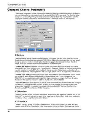 Page 4444 MultiVOIP 200 User Guide
Changing Channel Parameters
The channel parameters include the interface type and its options, voice and fax settings, and voice
communications for the country and region in which the MultiVOIP is operating. The Channel Setup
dialog box, accessed by clicking the Voice Channels button on the Setup men, has three tabs that
display the following categories of channel information -- Interface, Voice/Fax, and Regional.
Interface
The Interface tab defines the parameters related to...