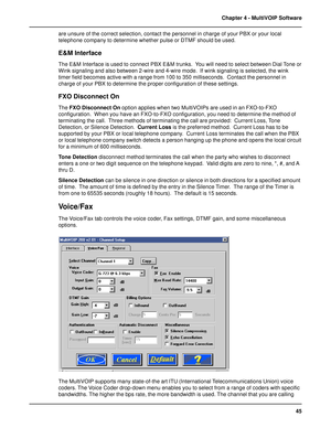 Page 4545 Chapter 4 - MultiVOIP Software
are unsure of the correct selection, contact the personnel in charge of your PBX or your local
telephone company to determine whether pulse or DTMF should be used.
E&M Interface
The E&M Interface is used to connect PBX E&M trunks.  You will need to select between Dial Tone or
Wink signaling and also between 2-wire and 4-wire mode.  If wink signaling is selected, the wink
timer field becomes active with a range from 100 to 350 milliseconds.  Contact the personnel in...