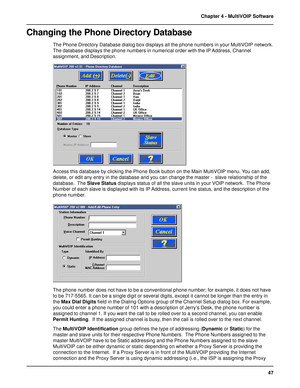 Page 4747 Chapter 4 - MultiVOIP Software
Changing the Phone Directory Database
The Phone Directory Database dialog box displays all the phone numbers in your MultiVOIP network.
The database displays the phone numbers in numerical order with the IP Address, Channel
assignment, and Description.
Access this database by clicking the Phone Book button on the Main MultiVOIP menu. You can add,
delete, or edit any entry in the database and you can change the master -  slave relationship of the
database.  The Slave...