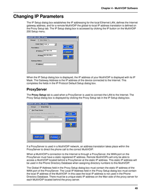 Page 4949 Chapter 4 - MultiVOIP Software
Changing IP Parameters
The IP Setup dialog box establishes the IP addressing for the local Ethernet LAN, defines the Internet
gateway address, and for a remote MultiVOIP the global-to-local IP address translation is defined on
the Proxy Setup tab. The IP Setup dialog box is accessed by clicking the IP button on the MultiVOIP
200 Setup menu.
When the IP Setup dialog box is displayed, the IP address of your MultiVOIP is displayed with its IP
Mask. The Gateway Address is...