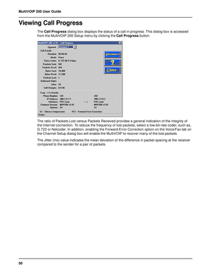 Page 5050 MultiVOIP 200 User Guide
Viewing Call Progress
The Call Progress dialog box displays the status of a call in progress. This dialog box is accessed
from the MultiVOIP 200 Setup menu by clicking the Call Progress button.
The ratio of Packets Lost versus Packets Received provides a general indication of the integrity of
the Internet connection. To reduce the frequency of lost packets, select a low-bit-rate coder, such as,
G.723 or Netcoder. In addition, enabling the Forward Error Correction option on the...