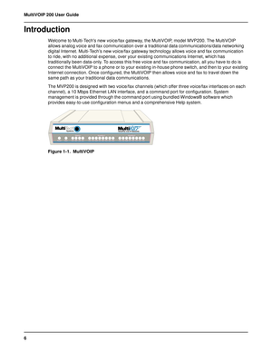 Page 66 MultiVOIP 200 User Guide
Introduction
Welcome to Multi-Techs new voice/fax gateway, the MultiVOIP, model MVP200. The MultiVOIP
allows analog voice and fax communication over a traditional data communications/data networking
digital Internet. Multi-Tech’s new voice/fax gateway technology allows voice and fax communication
to ride, with no additional expense, over your existing communications Internet, which has
traditionally been data-only. To access this free voice and fax communication, all you have...