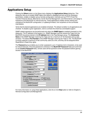 Page 5151 Chapter 4 - MultiVOIP Software
Applications Setup
Clicking the Others button on the Setup menu displays the Applications Setup dialog box. This
dialog box lets you to enable SNMP Agent (the default is 
disabled) and set up all the necessary
parameters; enable or disable various remote configuration methods such as TFTP (Trivial File
Transfer Protocol) Server, Web Server, Dumb Terminal Management, and Telnet Server; and assign a
Password to the MultiVOIP for Internet security. These applications enable...