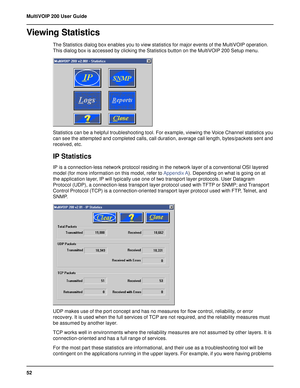 Page 5252 MultiVOIP 200 User Guide
Viewing Statistics
The Statistics dialog box enables you to view statistics for major events of the MultiVOIP operation.
This dialog box is accessed by clicking the Statistics button on the MultiVOIP 200 Setup menu.
Statistics can be a helpful troubleshooting tool. For example, viewing the Voice Channel statistics you
can see the attempted and completed calls, call duration, average call length, bytes/packets sent and
received, etc.
IP Statistics
IP is a connection-less...