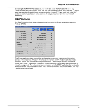 Page 5353 Chapter 4 - MultiVOIP Software
connecting to the MultiVOIP’s web server, you would look under the TCP section to see if any
connections are being established.  If not, that may indicate the web server is not enabled.  Or, if you
were having problems establishing a remote connection through TFTP, you could look in the UDP
section to see if any packets are being received.  If not, you may need to review your network
addressing.
SNMP Statistics
The SNMP Statistics dialog box provides statistical...