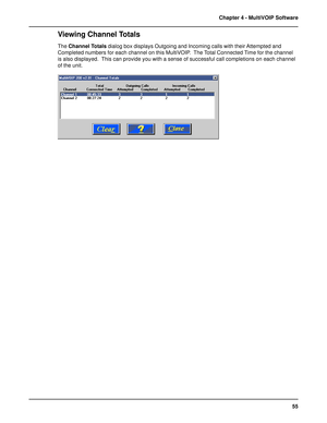 Page 5555 Chapter 4 - MultiVOIP Software
Viewing Channel Totals
The Channel Totals dialog box displays Outgoing and Incoming calls with their Attempted and
Completed numbers for each channel on this MultiVOIP.  The Total Connected Time for the channel
is also displayed.  This can provide you with a sense of successful call completions on each channel
of the unit.  