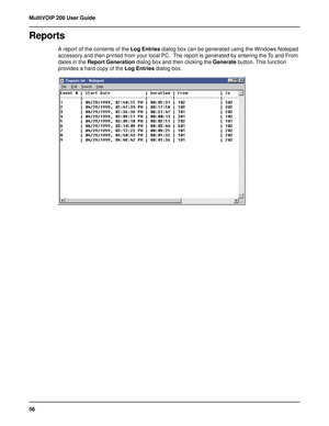 Page 5656 MultiVOIP 200 User Guide
Reports
A report of the contents of the Log Entries dialog box can be generated using the Windows Notepad
accessory and then printed from your local PC.  The report is generated by entering the To and From
dates in the Report Generation dialog box and then clicking the Generate button. This function
provides a hard copy of the Log Entries dialog box.  