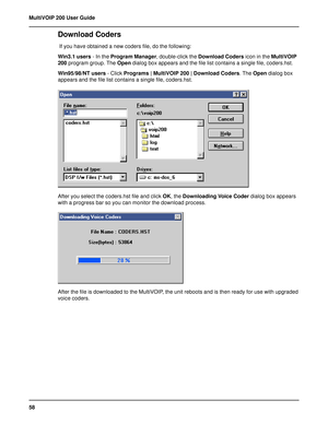 Page 5858 MultiVOIP 200 User Guide
Download Coders
 If you have obtained a new coders file, do the following:
Win3.1 users - In the Program Manager, double-click the Download Coders icon in the MultiVOIP
200 program group. The Open dialog box appears and the file list contains a single file, coders.hst.
Win95/98/NT users - Click Programs | MultiVOIP 200 | Download Coders. The Open dialog box
appears and the file list contains a single file, coders.hst.
After you select the coders.hst file and click OK, the...