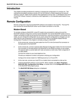 Page 6060 MultiVOIP 200 User Guide
Introduction
This chapter provides procedures for viewing or changing the configuration of a remote unit.  Two
methods are provided to access a remote unit; the first method is modem based and the second
method is using IP.  Within the IP method, three applications can be used: 1) LAN-Based using TFTP
(Trivial lFile Transfer Protocol), 2)Telnet as a client application, or 3) a standard web browser on the
Internet.
Remote Configuration
Remote configuration requires the...