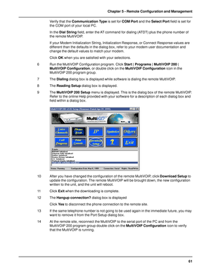 Page 6161 Chapter 5 - Remote Configuration and Management
Verify that the Communication Type is set for COM Port and the Select Port field is set for
the COM port of your local PC.
In the Dial String field, enter the AT command for dialing (ATDT) plus the phone number of
the remote MultiVOIP.
If your Modem Initialization String, Initialization Response, or Connect Response values are
different than the defaults in the dialog box, refer to your modem user documentation and
change the default values to match your...