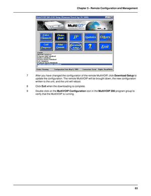 Page 6363 Chapter 5 - Remote Configuration and Management
7 After you have changed the configuration of the remote MultiVOIP, click Download Setup to
update the configuration. The remote MultiVOIP will be brought down, the new configuration
written to the unit, and the unit will reboot.
8 Click Exit when the downloading is complete.
9 Double click on the MultiVOIP Configuration icon in the MultiVOIP 200 program group to
verify that the MultiVOIP is running.  