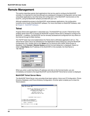 Page 6464 MultiVOIP 200 User Guide
Remote Management
This section describes typical client applications that can be used to configure the MultiVOIP
remotely. It is important to note that although any subsequent changes to configuration can be made
using these applications, the initial setup and configuration of the MultiVOIP must be done on the
local PC, using the MultiVOIP software provided with your unit.
Although establishing access to the MultiVOIP varies between applications, the configuration
functions...