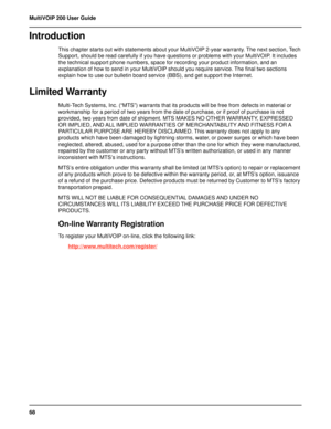 Page 6868 MultiVOIP 200 User Guide
Introduction
This chapter starts out with statements about your MultiVOIP 2-year warranty. The next section, Tech
Support, should be read carefully if you have questions or problems with your MultiVOIP. It includes
the technical support phone numbers, space for recording your product information, and an
explanation of how to send in your MultiVOIP should you require service. The final two sections
explain how to use our bulletin board service (BBS), and get support the...