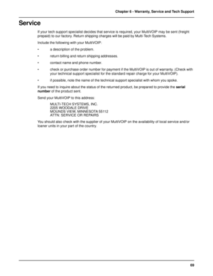 Page 6969 Chapter 6 - Warranty, Service and Tech Support
Service
If your tech support specialist decides that service is required, your MultiVOIP may be sent (freight
prepaid) to our factory. Return shipping charges will be paid by Multi-Tech Systems.
Include the following with your MultiVOIP:
• a description of the problem.
• return billing and return shipping addresses.
• contact name and phone number.
• check or purchase order number for payment if the MultiVOIP is out of warranty. (Check with
your technical...